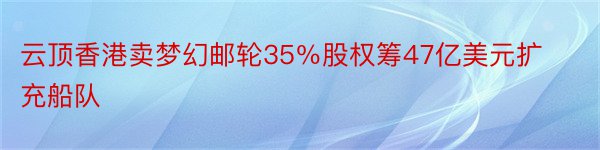 云顶香港卖梦幻邮轮35％股权筹47亿美元扩充船队